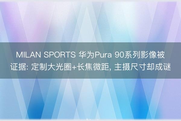 MILAN SPORTS 华为Pura 90系列影像被证据: 定制大光圈+长焦微距, 主摄尺寸却成谜