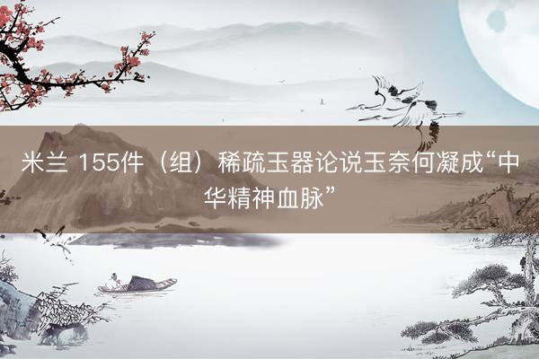 米兰 155件（组）稀疏玉器论说玉奈何凝成“中华精神血脉”