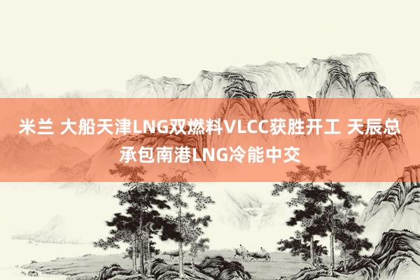 米兰 大船天津LNG双燃料VLCC获胜开工 天辰总承包南港LNG冷能中交