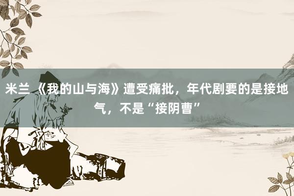 米兰 《我的山与海》遭受痛批，年代剧要的是接地气，不是“接阴曹”