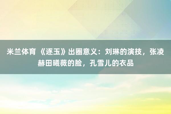 米兰体育 《逐玉》出圈意义：刘琳的演技，张凌赫田曦薇的脸，孔雪儿的衣品