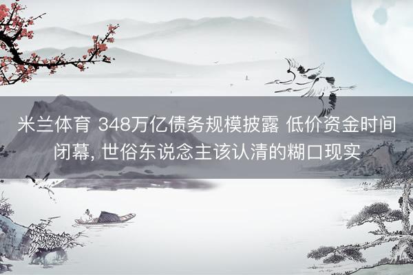 米兰体育 348万亿债务规模披露 低价资金时间闭幕, 世俗东说念主该认清的糊口现实