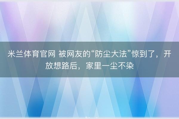 米兰体育官网 被网友的“防尘大法”惊到了，开放想路后，家里一尘不染