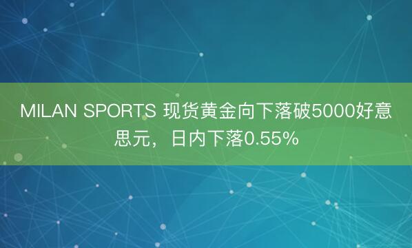 MILAN SPORTS 现货黄金向下落破5000好意思元，日内下落0.55%