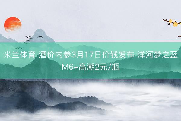 米兰体育 酒价内参3月17日价钱发布 洋河梦之蓝M6+高潮2元/瓶