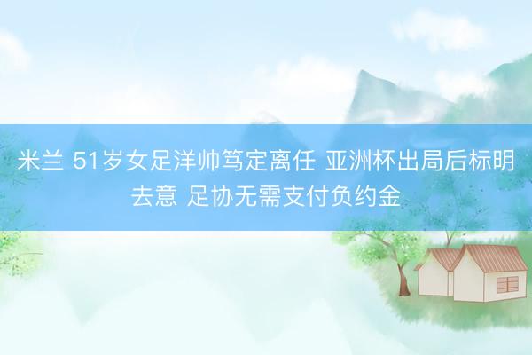 米兰 51岁女足洋帅笃定离任 亚洲杯出局后标明去意 足协无需支付负约金