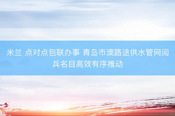 米兰 点对点包联办事 青岛市澳路途供水管网阅兵名目高效有序推动