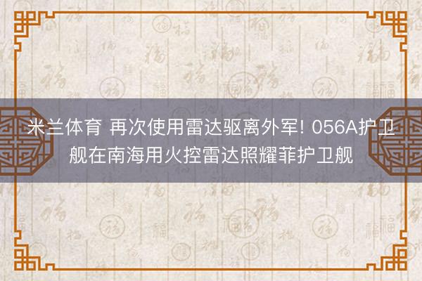 米兰体育 再次使用雷达驱离外军! 056A护卫舰在南海用火控雷达照耀菲护卫舰