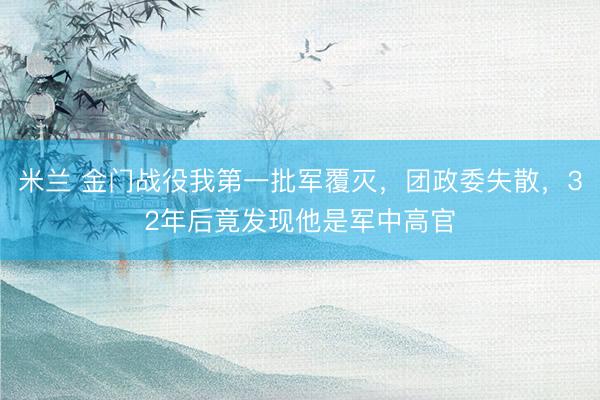 米兰 金门战役我第一批军覆灭，团政委失散，32年后竟发现他是军中高官