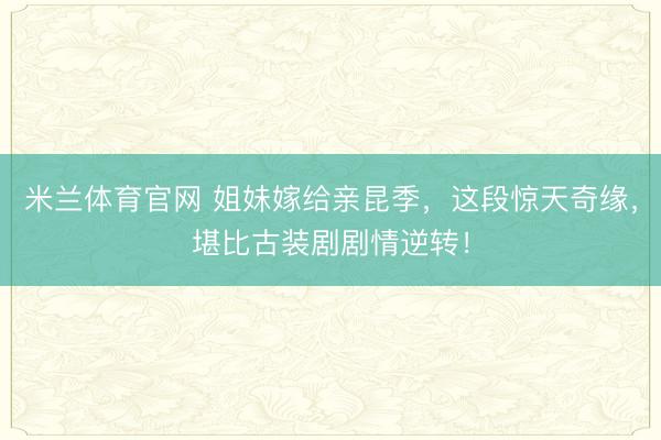 米兰体育官网 姐妹嫁给亲昆季，这段惊天奇缘，堪比古装剧剧情逆转！