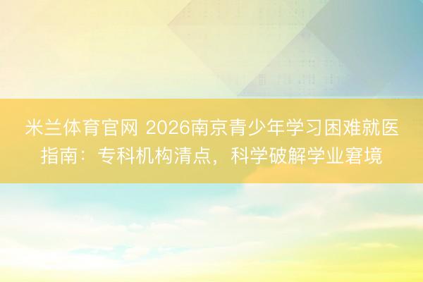 米兰体育官网 2026南京青少年学习困难就医指南：专科机构清点，科学破解学业窘境