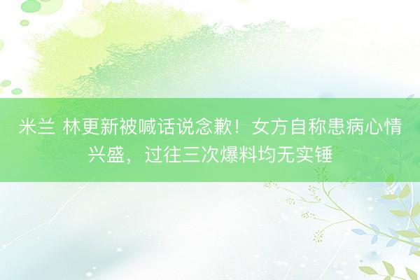 米兰 林更新被喊话说念歉！女方自称患病心情兴盛，过往三次爆料均无实锤