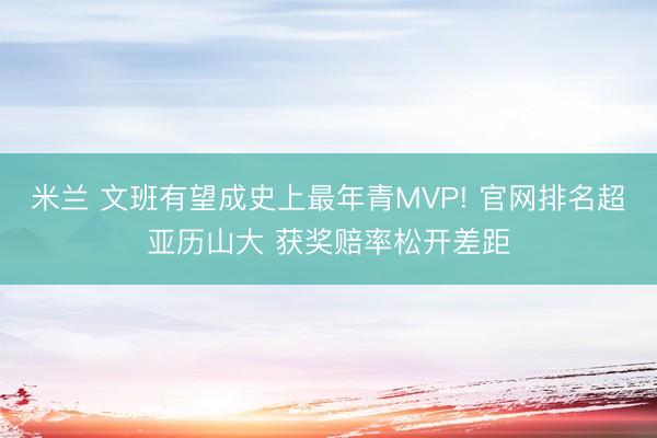 米兰 文班有望成史上最年青MVP! 官网排名超亚历山大 获奖赔率松开差距