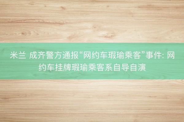 米兰 成齐警方通报“网约车瑕瑜乘客”事件: 网约车挂牌瑕瑜乘客系自导自演
