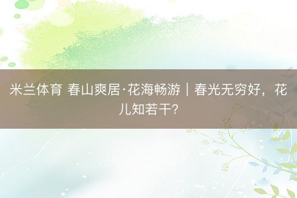 米兰体育 春山爽居·花海畅游｜春光无穷好，花儿知若干？