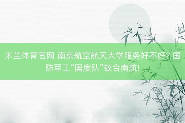米兰体育官网 南京航空航天大学服务好不好? 国防军工“国度队”蚁合南航!