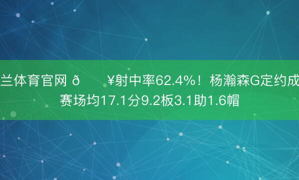 米兰体育官网 🔥射中率62.4%！杨瀚森G定约成例赛场均17.1分9.2板3.1助1.6帽