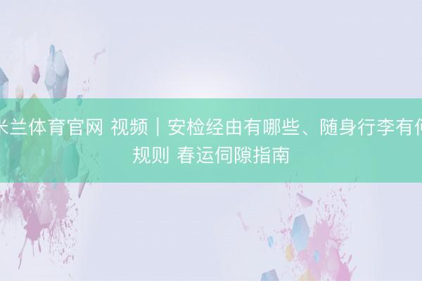 米兰体育官网 视频｜安检经由有哪些、随身行李有何规则 春运伺隙指南