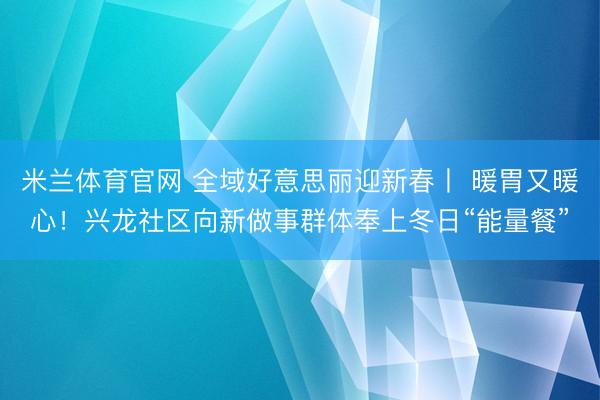 米兰体育官网 全域好意思丽迎新春丨 暖胃又暖心！兴龙社区向新做事群体奉上冬日“能量餐”