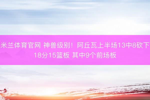 米兰体育官网 神兽级别！阿丘瓦上半场13中8砍下18分15篮板 其中9个前场板