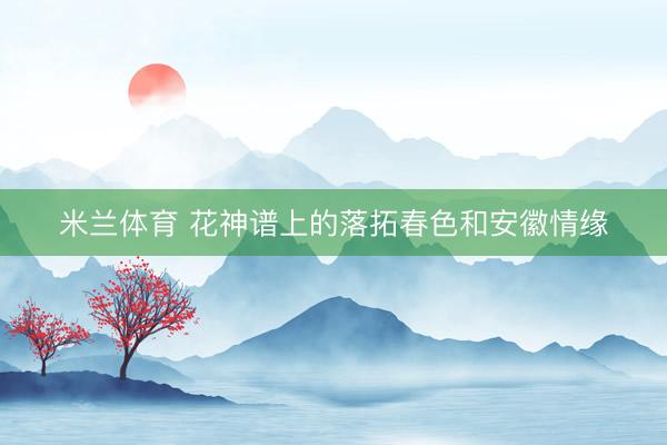 米兰体育 花神谱上的落拓春色和安徽情缘
