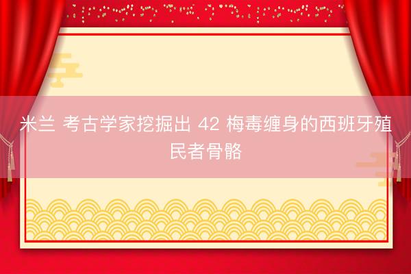 米兰 考古学家挖掘出 42 梅毒缠身的西班牙殖民者骨骼