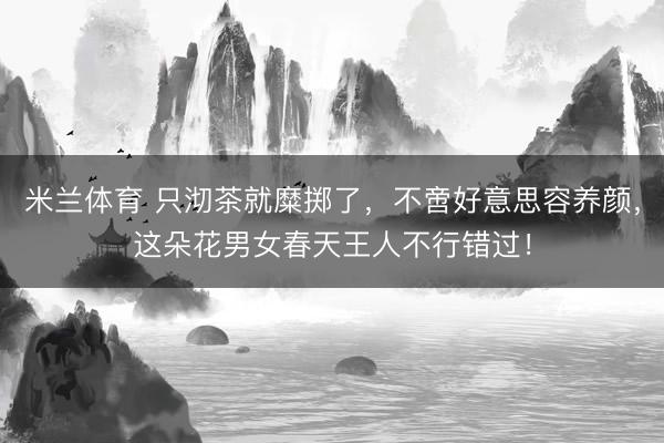 米兰体育 只沏茶就糜掷了，不啻好意思容养颜，这朵花男女春天王人不行错过！