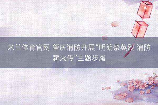 米兰体育官网 肇庆消防开展“明朗祭英烈 消防薪火传”主题步履