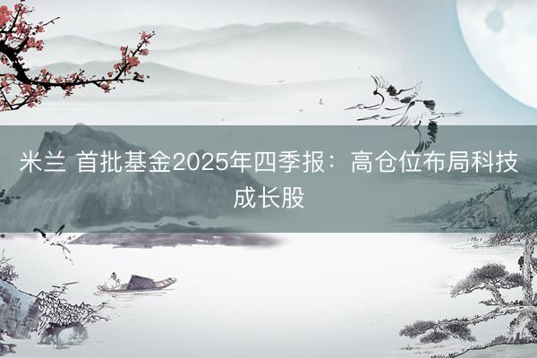 米兰 首批基金2025年四季报：高仓位布局科技成长股