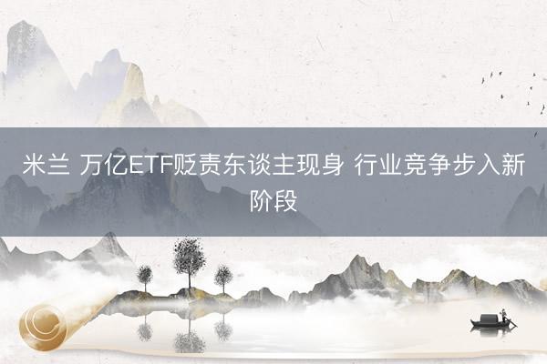 米兰 万亿ETF贬责东谈主现身 行业竞争步入新阶段