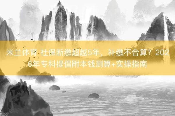 米兰体育 社保断缴超越5年，补缴不合算？2026年专科提倡附本钱测算+实操指南