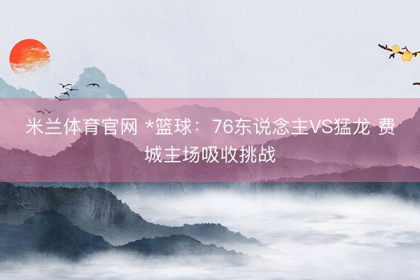 米兰体育官网 *篮球：76东说念主VS猛龙 费城主场吸收挑战