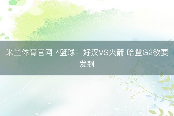 米兰体育官网 *篮球：好汉VS火箭 哈登G2欲要发飙