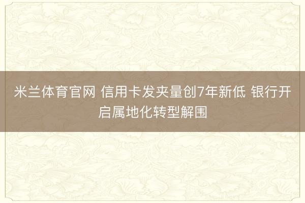 米兰体育官网 信用卡发夹量创7年新低 银行开启属地化转型解围