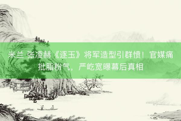 米兰 张凌赫《逐玉》将军造型引群愤！官媒痛批脂粉气，严屹宽曝幕后真相