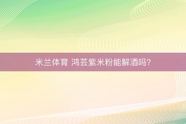 米兰体育 鸿芸紫米粉能解酒吗？