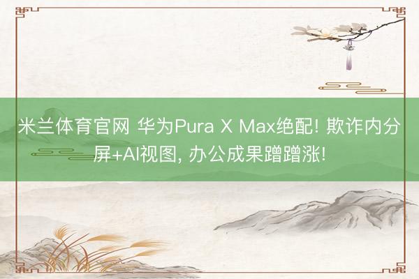 米兰体育官网 华为Pura X Max绝配! 欺诈内分屏+AI视图, 办公成果蹭蹭涨!