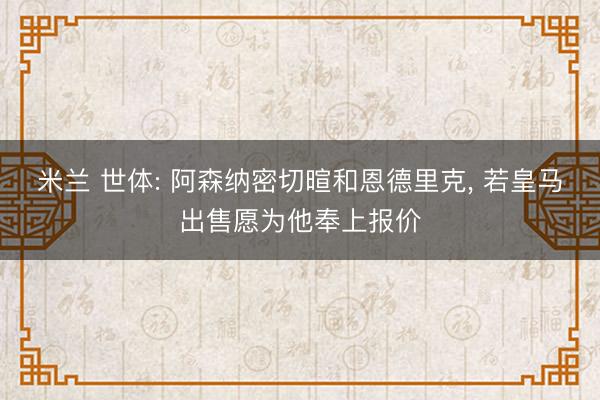 米兰 世体: 阿森纳密切暄和恩德里克, 若皇马出售愿为他奉上报价