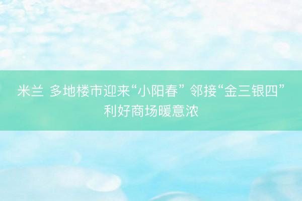 米兰 多地楼市迎来“小阳春” 邻接“金三银四”利好商场暖意浓