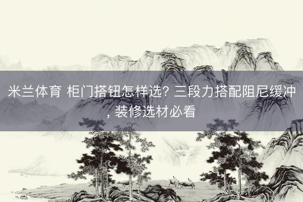 米兰体育 柜门搭钮怎样选? 三段力搭配阻尼缓冲, 装修选材必看