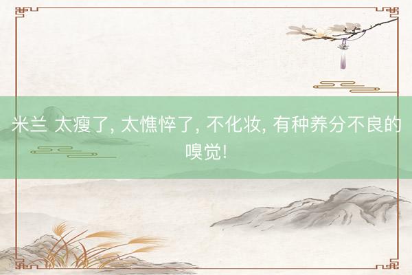米兰 太瘦了, 太憔悴了, 不化妆, 有种养分不良的嗅觉!