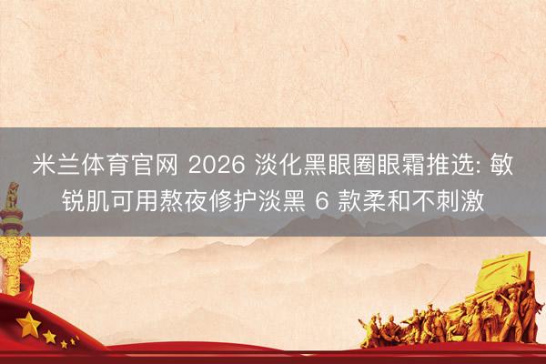 米兰体育官网 2026 淡化黑眼圈眼霜推选: 敏锐肌可用熬夜修护淡黑 6 款柔和不刺激