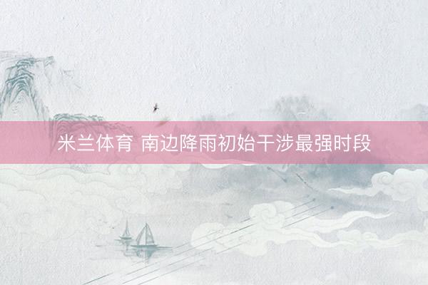 米兰体育 南边降雨初始干涉最强时段