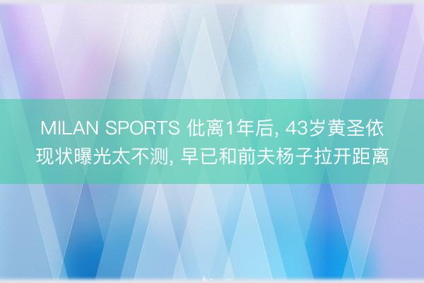 MILAN SPORTS 仳离1年后, 43岁黄圣依现状曝光太不测, 早已和前夫杨子拉开距离