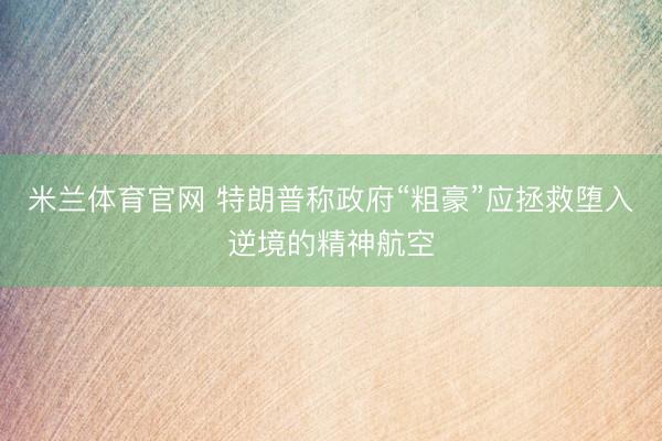 米兰体育官网 特朗普称政府“粗豪”应拯救堕入逆境的精神航空